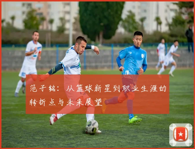 范子铭：从篮球新星到职业生涯的转折点与未来展望