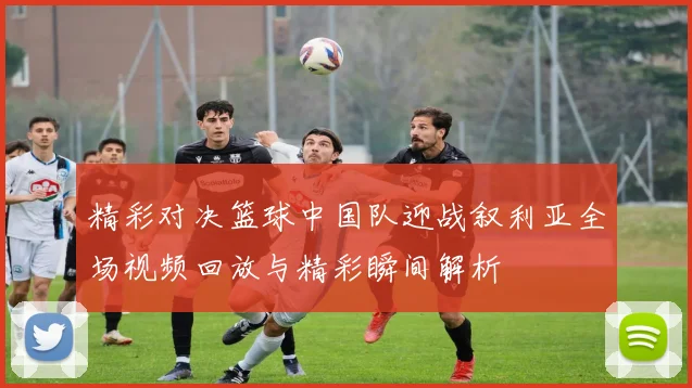 精彩对决篮球中国队迎战叙利亚全场视频回放与精彩瞬间解析