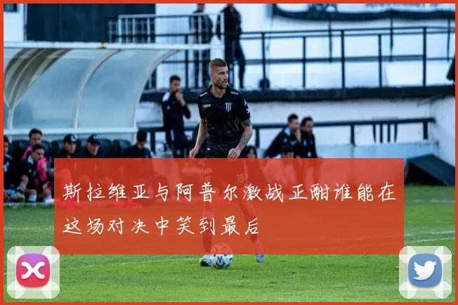 斯拉维亚与阿普尔激战正酣谁能在这场对决中笑到最后