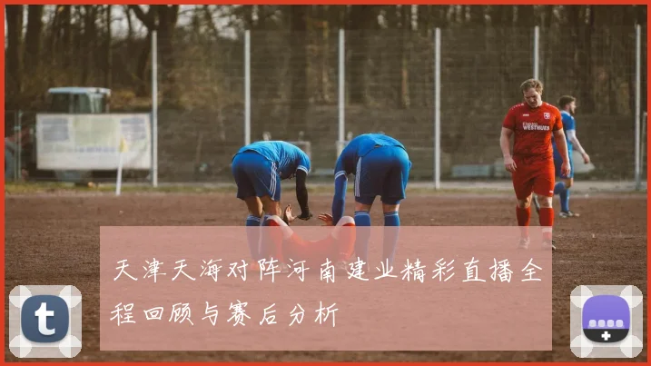 天津天海对阵河南建业精彩直播全程回顾与赛后分析