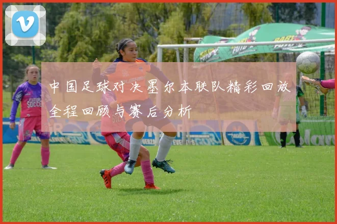 中国足球对决墨尔本联队精彩回放全程回顾与赛后分析