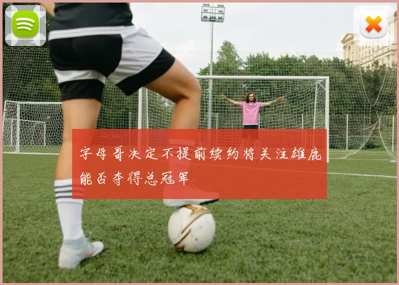 字母哥决定不提前续约将关注雄鹿能否夺得总冠军