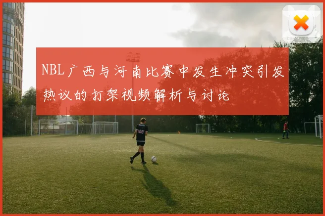 NBL广西与河南比赛中发生冲突引发热议的打架视频解析与讨论