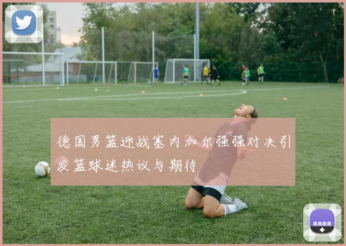 德国男篮迎战塞内加尔强强对决引发篮球迷热议与期待