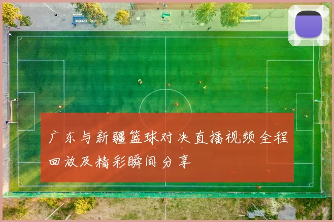 广东与新疆篮球对决直播视频全程回放及精彩瞬间分享