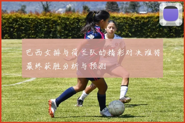 巴西女排与荷兰队的精彩对决谁将最终获胜分析与预测