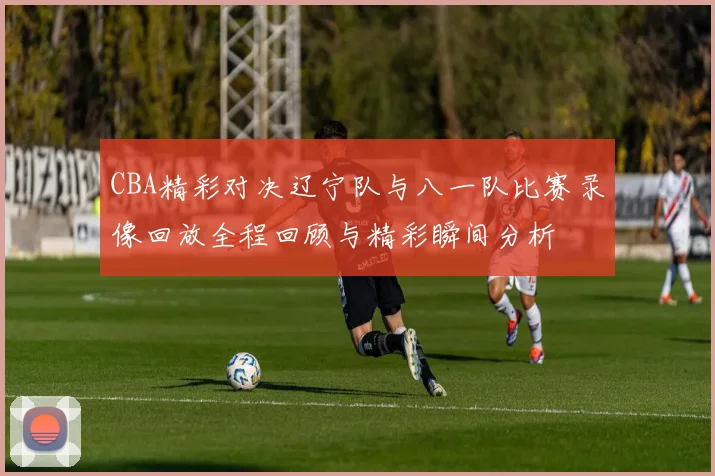 CBA精彩对决辽宁队与八一队比赛录像回放全程回顾与精彩瞬间分析