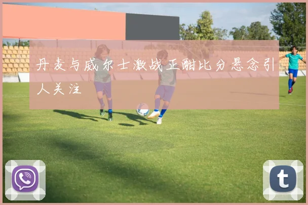 丹麦与威尔士激战正酣比分悬念引人关注