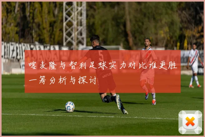 喀麦隆与智利足球实力对比谁更胜一筹分析与探讨